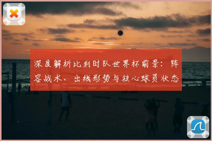 深度解析比利时队世界杯前景：阵容战术、出线形势与核心球员状态全览