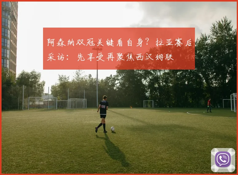 阿森纳双冠关键看自身？拉亚赛后采访：先享受再聚焦西汉姆联