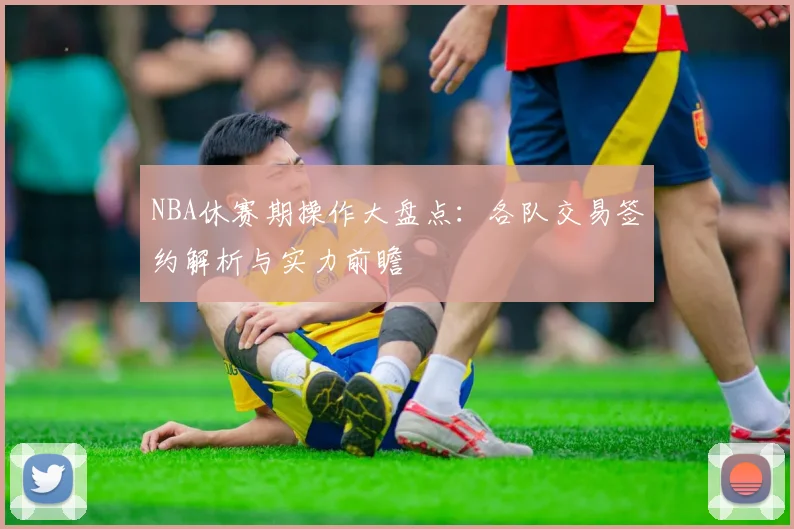 NBA休赛期操作大盘点：各队交易签约解析与实力前瞻