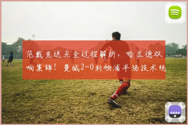 范戴克送点全过程解析,哈兰德双响集锦!曼城2-0利物浦半场技术统计深度复盘