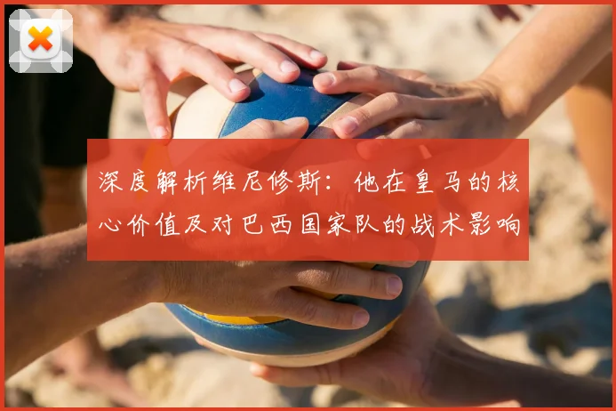 深度解析维尼修斯：他在皇马的核心价值及对巴西国家队的战术影响