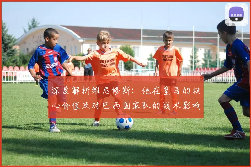深度解析维尼修斯：他在皇马的核心价值及对巴西国家队的战术影响