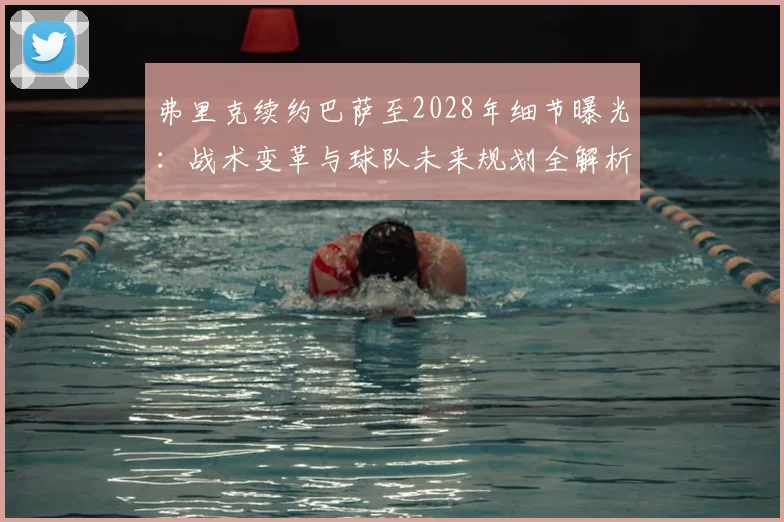 弗里克续约巴萨至2028年细节曝光：战术变革与球队未来规划全解析
