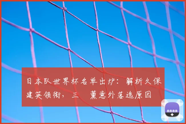 日本队世界杯名单出炉：解析久保建英领衔，三笘薰意外落选原因