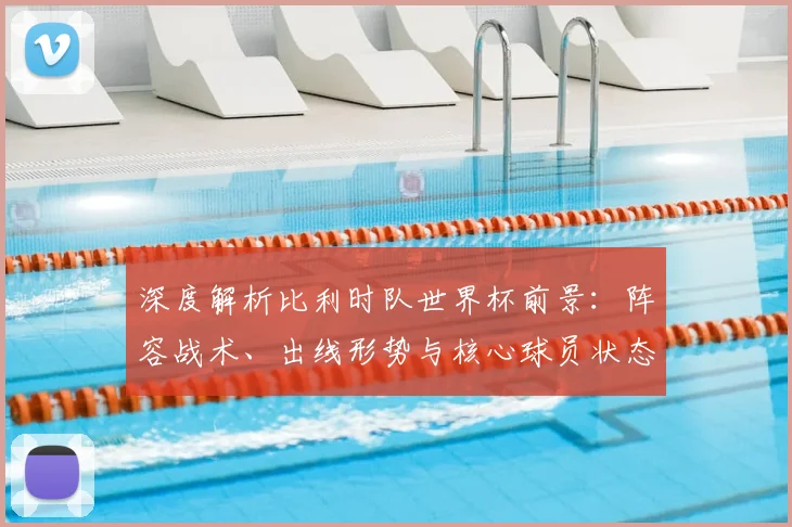 深度解析比利时队世界杯前景：阵容战术、出线形势与核心球员状态全览