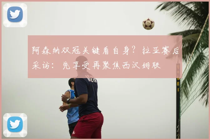 阿森纳双冠关键看自身？拉亚赛后采访：先享受再聚焦西汉姆联