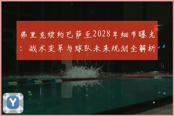 弗里克续约巴萨至2028年细节曝光：战术变革与球队未来规划全解析